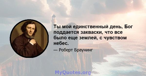 Ты мой единственный день, Бог поддается закваски, что все было еще землей, с чувством небес.