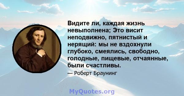 Видите ли, каждая жизнь невыполнена; Это висит неподвижно, пятнистый и нерящий: мы не вздохнули глубоко, смеялись, свободно, голодные, пищевые, отчаянные, были счастливы.