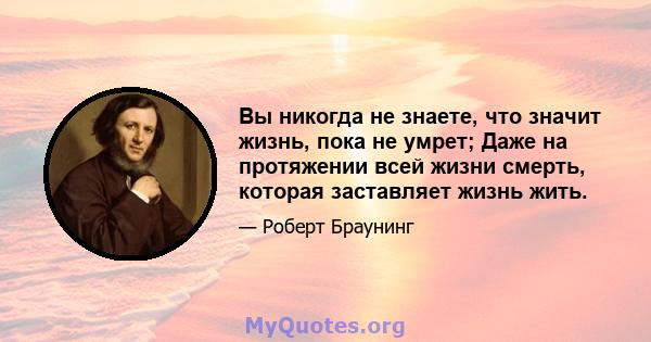 Вы никогда не знаете, что значит жизнь, пока не умрет; Даже на протяжении всей жизни смерть, которая заставляет жизнь жить.