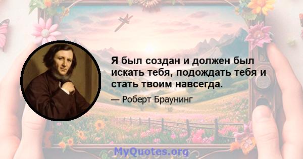 Я был создан и должен был искать тебя, подождать тебя и стать твоим навсегда.