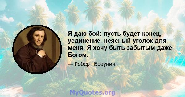 Я даю бой: пусть будет конец, уединение, неясный уголок для меня. Я хочу быть забытым даже Богом.