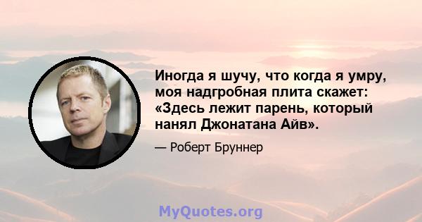 Иногда я шучу, что когда я умру, моя надгробная плита скажет: «Здесь лежит парень, который нанял Джонатана Айв».