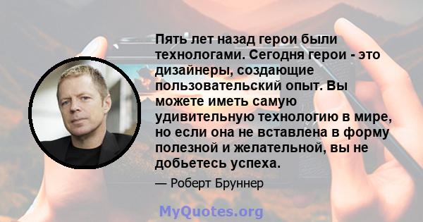 Пять лет назад герои были технологами. Сегодня герои - это дизайнеры, создающие пользовательский опыт. Вы можете иметь самую удивительную технологию в мире, но если она не вставлена ​​в форму полезной и желательной, вы