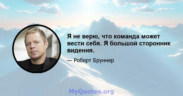 Я не верю, что команда может вести себя. Я большой сторонник видения.