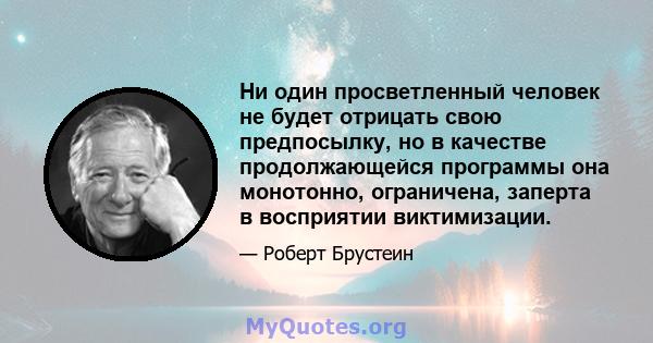 Ни один просветленный человек не будет отрицать свою предпосылку, но в качестве продолжающейся программы она монотонно, ограничена, заперта в восприятии виктимизации.