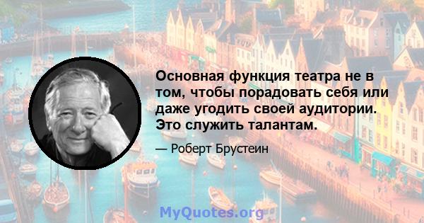 Основная функция театра не в том, чтобы порадовать себя или даже угодить своей аудитории. Это служить талантам.