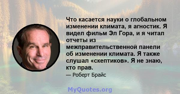 Что касается науки о глобальном изменении климата, я агностик. Я видел фильм Эл Гора, и я читал отчеты из межправительственной панели об изменении климата. Я также слушал «скептиков». Я не знаю, кто прав.