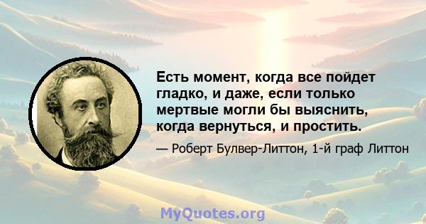 Есть момент, когда все пойдет гладко, и даже, если только мертвые могли бы выяснить, когда вернуться, и простить.