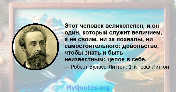 Этот человек великолепен, и он один, который служит величием, а не своим, ни за похвалы, ни самостоятельного: довольство, чтобы знать и быть неизвестным: целое в себе.