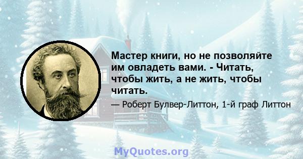 Мастер книги, но не позволяйте им овладеть вами. - Читать, чтобы жить, а не жить, чтобы читать.