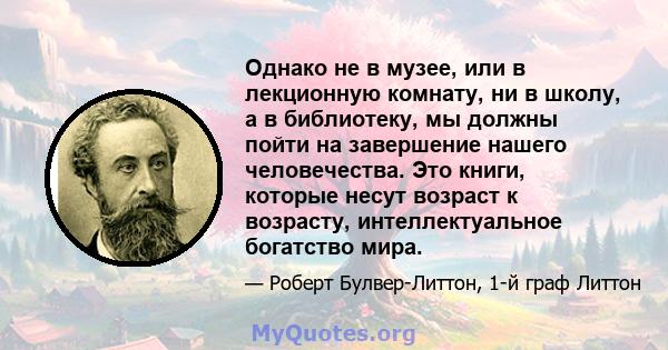 Однако не в музее, или в лекционную комнату, ни в школу, а в библиотеку, мы должны пойти на завершение нашего человечества. Это книги, которые несут возраст к возрасту, интеллектуальное богатство мира.