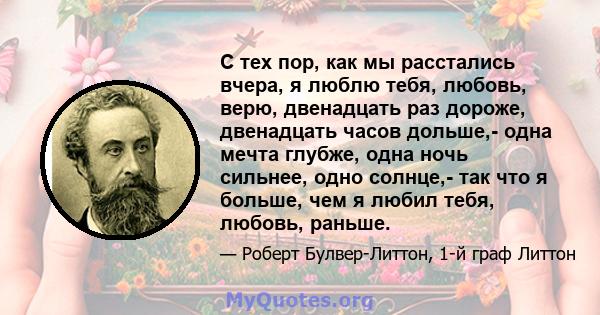 С тех пор, как мы расстались вчера, я люблю тебя, любовь, верю, двенадцать раз дороже, двенадцать часов дольше,- одна мечта глубже, одна ночь сильнее, одно солнце,- так что я больше, чем я любил тебя, любовь, раньше.