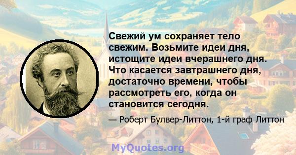 Свежий ум сохраняет тело свежим. Возьмите идеи дня, истощите идеи вчерашнего дня. Что касается завтрашнего дня, достаточно времени, чтобы рассмотреть его, когда он становится сегодня.