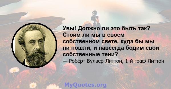 Увы! Должно ли это быть так? Стоим ли мы в своем собственном свете, куда бы мы ни пошли, и навсегда бодим свои собственные тени?