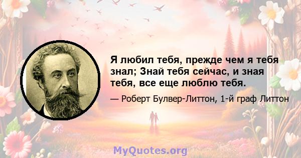 Я любил тебя, прежде чем я тебя знал; Знай тебя сейчас, и зная тебя, все еще люблю тебя.