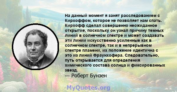 На данный момент я занят расследованием с Кирхоффом, которое не позволяет нам спать. Кирхофф сделал совершенно неожиданное открытие, поскольку он узнал причину темных линий в солнечном спектре и может создавать эти