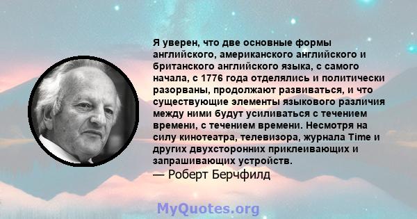 Я уверен, что две основные формы английского, американского английского и британского английского языка, с самого начала, с 1776 года отделялись и политически разорваны, продолжают развиваться, и что существующие