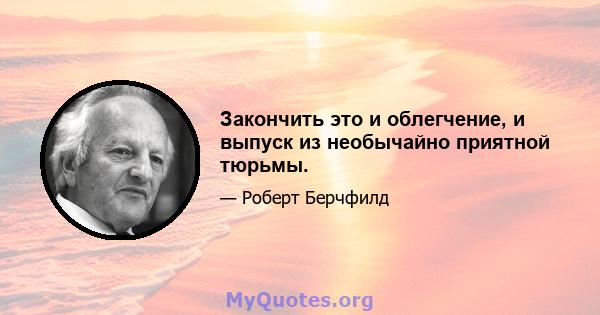 Закончить это и облегчение, и выпуск из необычайно приятной тюрьмы.