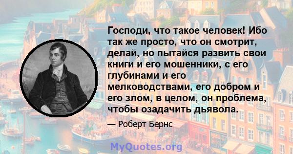 Господи, что такое человек! Ибо так же просто, что он смотрит, делай, но пытайся развить свои книги и его мошенники, с его глубинами и его мелководствами, его добром и его злом, в целом, он проблема, чтобы озадачить