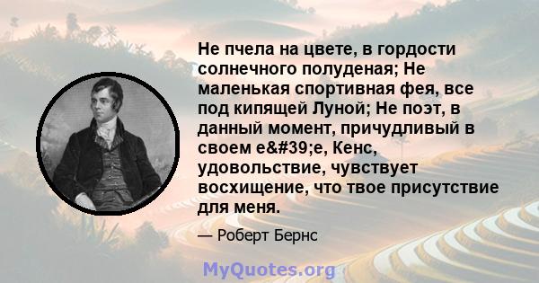 Не пчела на цвете, в гордости солнечного полуденая; Не маленькая спортивная фея, все под кипящей Луной; Не поэт, в данный момент, причудливый в своем e'e, Кенс, удовольствие, чувствует восхищение, что твое