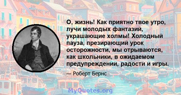 О, жизнь! Как приятно твое утро, лучи молодых фантазий, украшающие холмы! Холодный пауза, презирающий урок осторожности, мы отрываются, как школьники, в ожидаемом предупреждении, радости и игры.