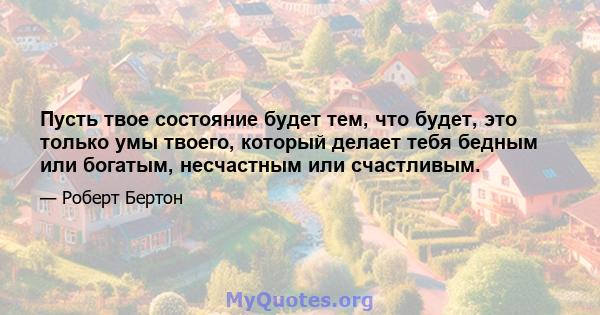 Пусть твое состояние будет тем, что будет, это только умы твоего, который делает тебя бедным или богатым, несчастным или счастливым.