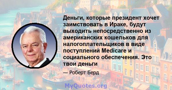 Деньги, которые президент хочет заимствовать в Ираке, будут выходить непосредственно из американских кошельков для налогоплательщиков в виде поступлений Medicare и социального обеспечения. Это твои деньги