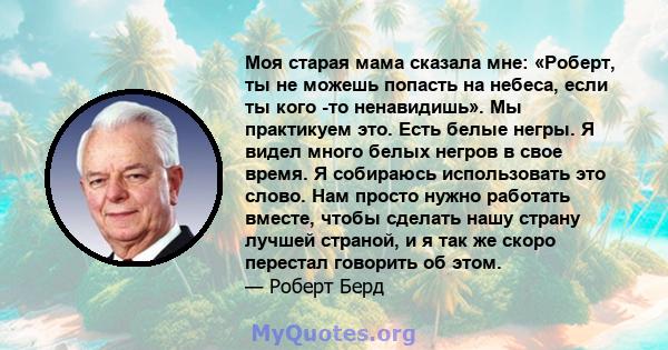 Моя старая мама сказала мне: «Роберт, ты не можешь попасть на небеса, если ты кого -то ненавидишь». Мы практикуем это. Есть белые негры. Я видел много белых негров в свое время. Я собираюсь использовать это слово. Нам