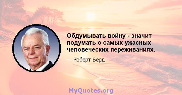 Обдумывать войну - значит подумать о самых ужасных человеческих переживаниях.