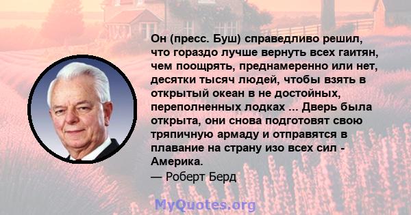 Он (пресс. Буш) справедливо решил, что гораздо лучше вернуть всех гаитян, чем поощрять, преднамеренно или нет, десятки тысяч людей, чтобы взять в открытый океан в не достойных, переполненных лодках ... Дверь была