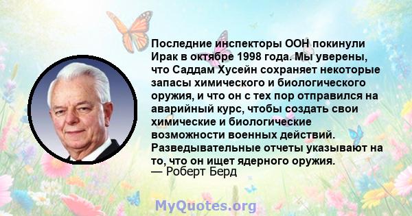 Последние инспекторы ООН покинули Ирак в октябре 1998 года. Мы уверены, что Саддам Хусейн сохраняет некоторые запасы химического и биологического оружия, и что он с тех пор отправился на аварийный курс, чтобы создать