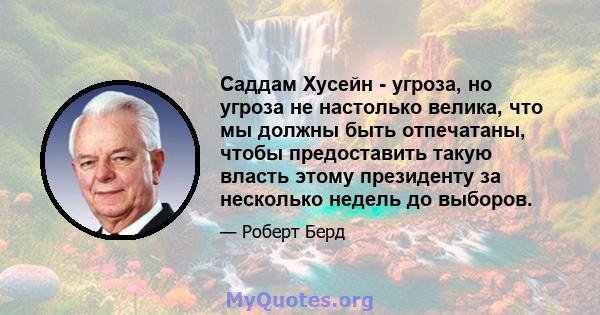 Саддам Хусейн - угроза, но угроза не настолько велика, что мы должны быть отпечатаны, чтобы предоставить такую ​​власть этому президенту за несколько недель до выборов.