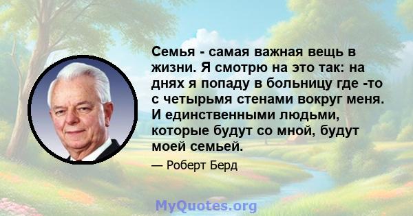 Семья - самая важная вещь в жизни. Я смотрю на это так: на днях я попаду в больницу где -то с четырьмя стенами вокруг меня. И единственными людьми, которые будут со мной, будут моей семьей.