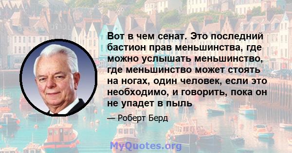 Вот в чем сенат. Это последний бастион прав меньшинства, где можно услышать меньшинство, где меньшинство может стоять на ногах, один человек, если это необходимо, и говорить, пока он не упадет в пыль