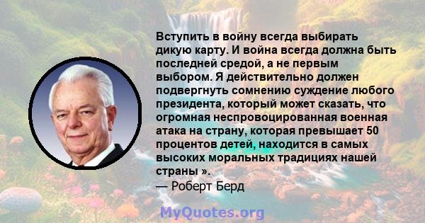 Вступить в войну всегда выбирать дикую карту. И война всегда должна быть последней средой, а не первым выбором. Я действительно должен подвергнуть сомнению суждение любого президента, который может сказать, что огромная 