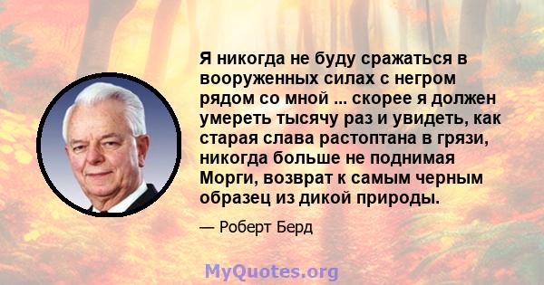 Я никогда не буду сражаться в вооруженных силах с негром рядом со мной ... скорее я должен умереть тысячу раз и увидеть, как старая слава растоптана в грязи, никогда больше не поднимая Морги, возврат к самым черным