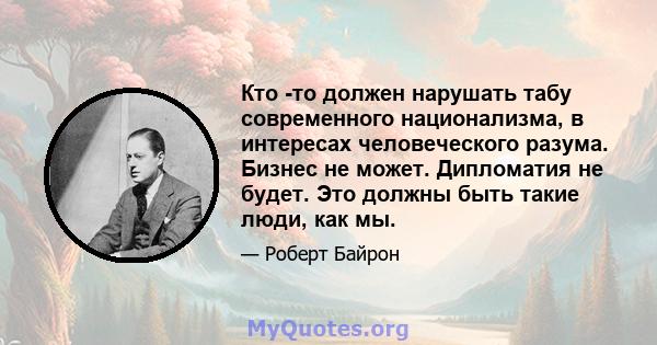 Кто -то должен нарушать табу современного национализма, в интересах человеческого разума. Бизнес не может. Дипломатия не будет. Это должны быть такие люди, как мы.