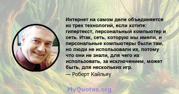 Интернет на самом деле объединяется из трех технологий, если хотите: гипертекст, персональный компьютер и сеть. Итак, сеть, которую мы имели, и персональные компьютеры были там, но люди не использовали их, потому что