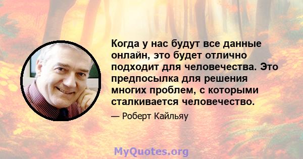 Когда у нас будут все данные онлайн, это будет отлично подходит для человечества. Это предпосылка для решения многих проблем, с которыми сталкивается человечество.