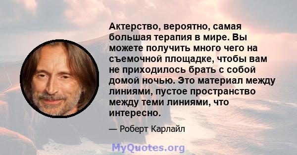 Актерство, вероятно, самая большая терапия в мире. Вы можете получить много чего на съемочной площадке, чтобы вам не приходилось брать с собой домой ночью. Это материал между линиями, пустое пространство между теми