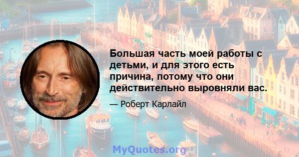 Большая часть моей работы с детьми, и для этого есть причина, потому что они действительно выровняли вас.