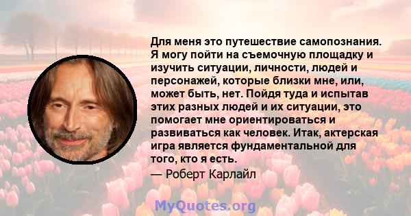 Для меня это путешествие самопознания. Я могу пойти на съемочную площадку и изучить ситуации, личности, людей и персонажей, которые близки мне, или, может быть, нет. Пойдя туда и испытав этих разных людей и их ситуации, 