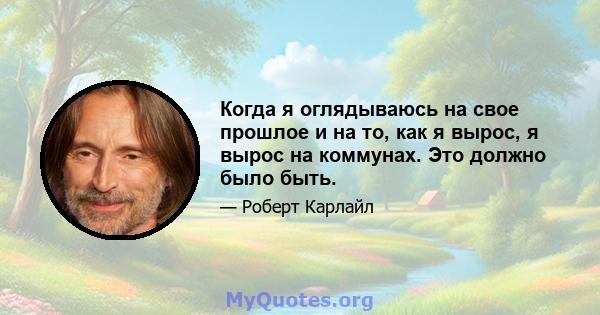 Когда я оглядываюсь на свое прошлое и на то, как я вырос, я вырос на коммунах. Это должно было быть.