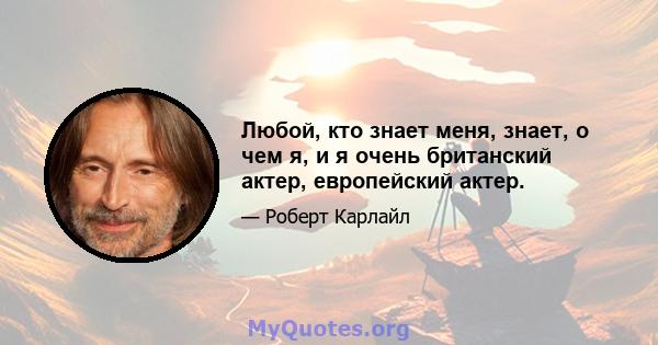 Любой, кто знает меня, знает, о чем я, и я очень британский актер, европейский актер.