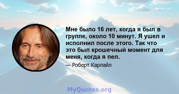 Мне было 16 лет, когда я был в группе, около 10 минут. Я ушел и исполнил после этого. Так что это был крошечный момент для меня, когда я пел.