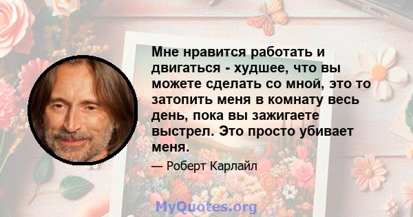 Мне нравится работать и двигаться - худшее, что вы можете сделать со мной, это то затопить меня в комнату весь день, пока вы зажигаете выстрел. Это просто убивает меня.