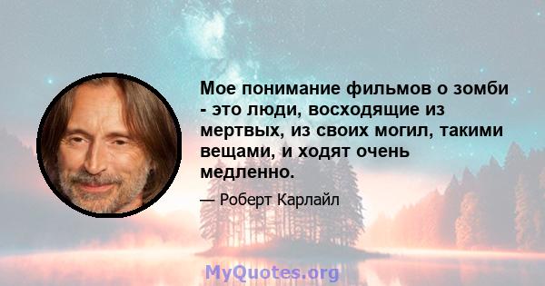 Мое понимание фильмов о зомби - это люди, восходящие из мертвых, из своих могил, такими вещами, и ходят очень медленно.