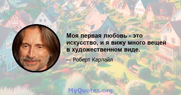 Моя первая любовь - это искусство, и я вижу много вещей в художественном виде.