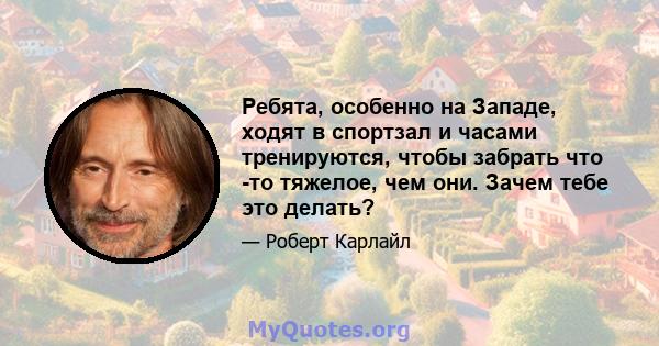 Ребята, особенно на Западе, ходят в спортзал и часами тренируются, чтобы забрать что -то тяжелое, чем они. Зачем тебе это делать?