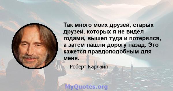 Так много моих друзей, старых друзей, которых я не видел годами, вышел туда и потерялся, а затем нашли дорогу назад. Это кажется правдоподобным для меня.